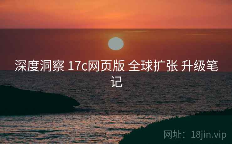 深度洞察 17c网页版 全球扩张 升级笔记 深度洞察 17c网页版 全球扩张 升级笔记