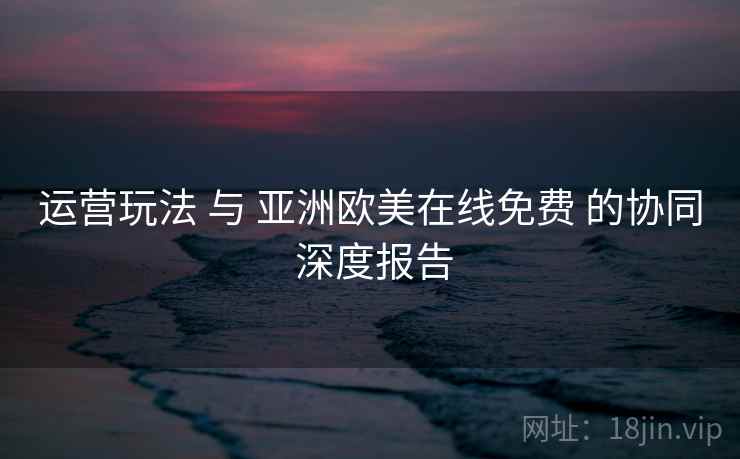 运营玩法 与 亚洲欧美在线免费 的协同 深度报告 运营玩法 与 亚洲欧美在线免费 的协同 深度报告