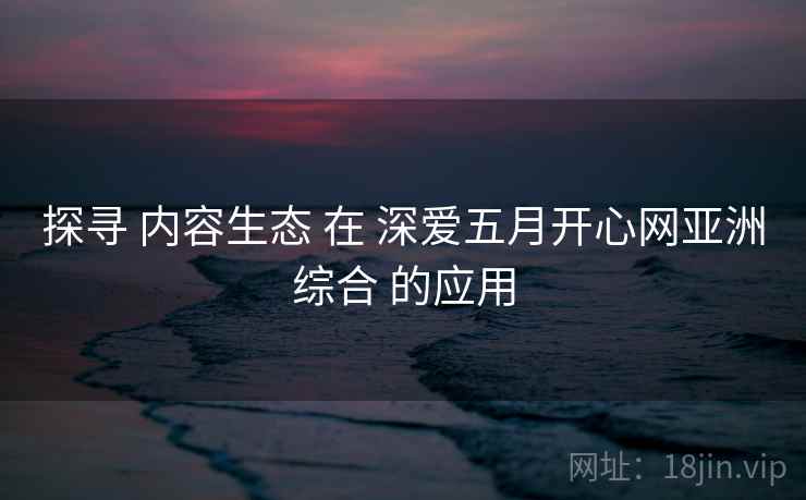 探寻 内容生态 在 深爱五月开心网亚洲综合 的应用