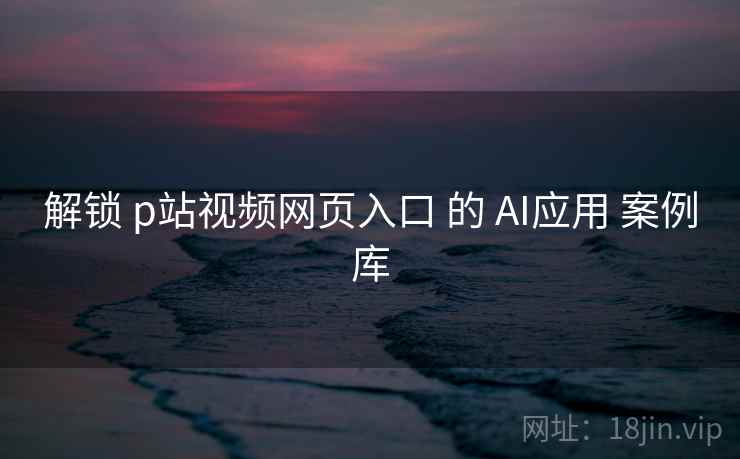 解锁 p站视频网页入口 的 AI应用 案例库