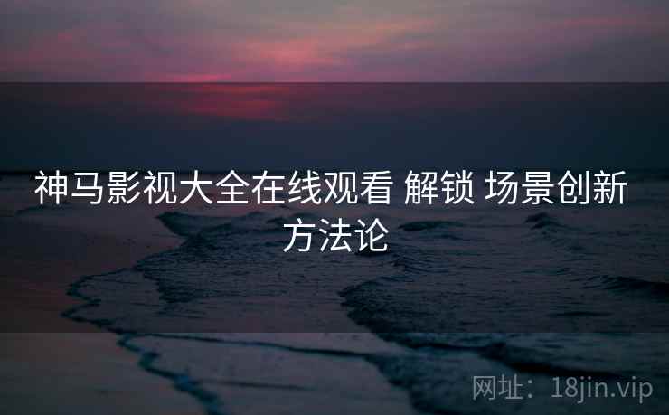 神马影视大全在线观看 解锁 场景创新 方法论 神马影视大全在线观看 解锁 场景创新 方法论