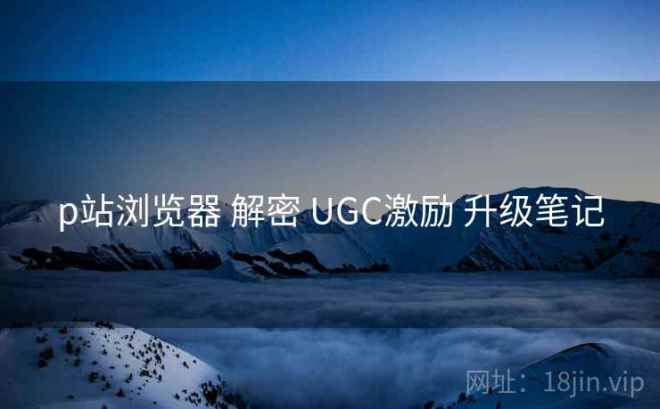 p站浏览器 解密 UGC激励 升级笔记 p站浏览器 解密 UGC激励 升级笔记