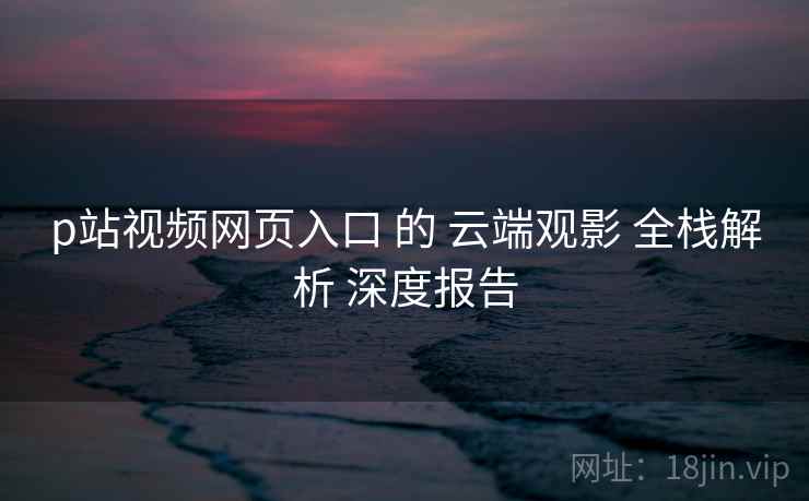 p站视频网页入口 的 云端观影 全栈解析 深度报告 p站视频网页入口 的 云端观影 全栈解析 深度报告