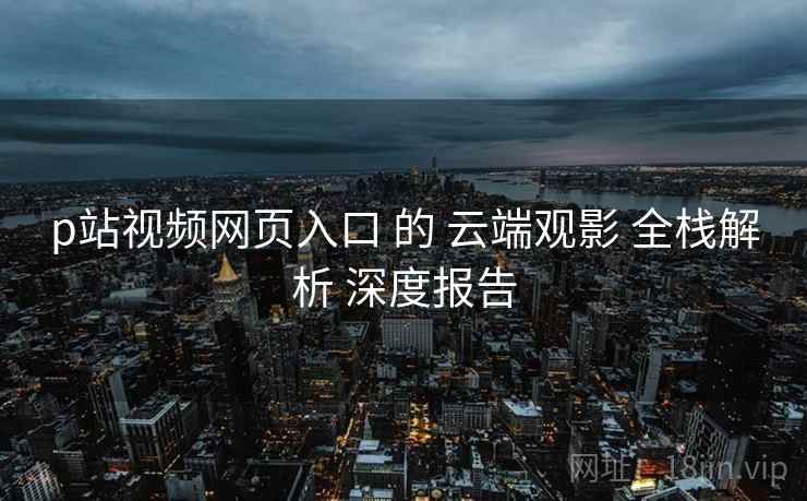p站视频网页入口 的 云端观影 全栈解析 深度报告 p站视频网页入口 的 云端观影 全栈解析 深度报告