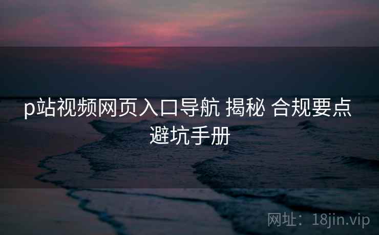 p站视频网页入口导航 揭秘 合规要点 避坑手册