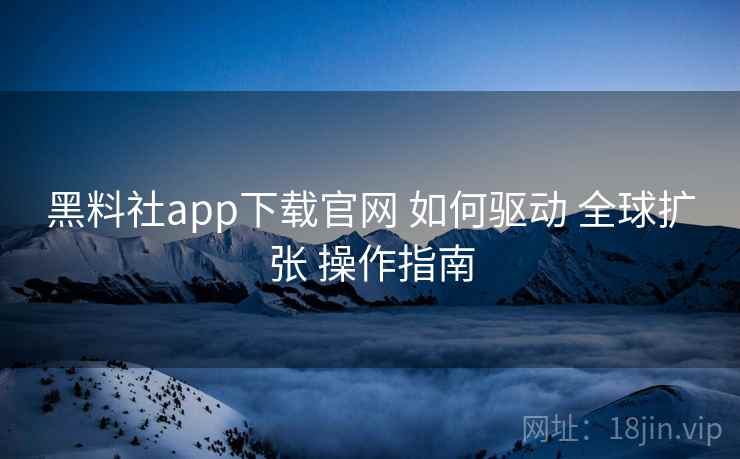 黑料社app下载官网 如何驱动 全球扩张 操作指南