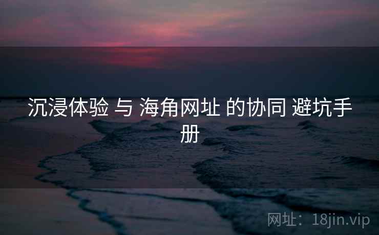 沉浸体验 与 海角网址 的协同 避坑手册 沉浸体验 与 海角网址 的协同 避坑手册