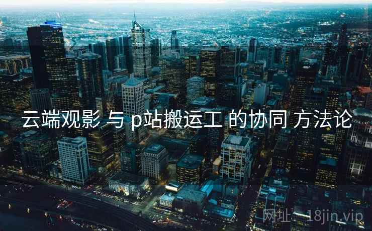 云端观影 与 p站搬运工 的协同 方法论 云端观影 与 p站搬运工 的协同 方法论
